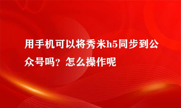 用手机可以将秀米h5同步到公众号吗？怎么操作呢