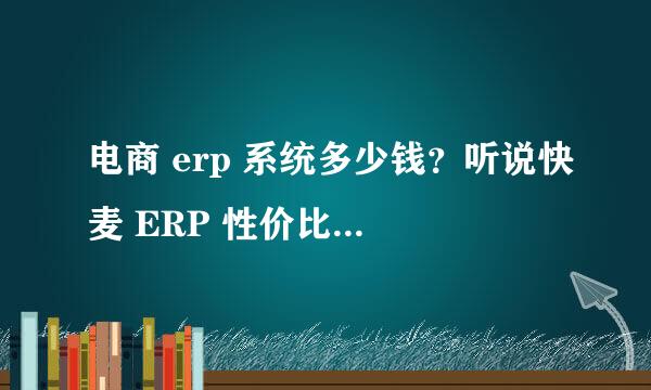 电商 erp 系统多少钱？听说快麦 ERP 性价比高，是真的吗？