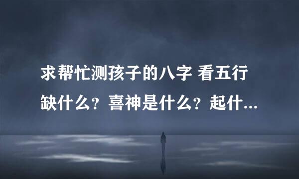 求帮忙测孩子的八字 看五行缺什么？喜神是什么？起什么名字？