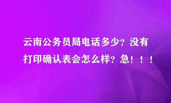 云南公务员局电话多少？没有打印确认表会怎么样？急！！！