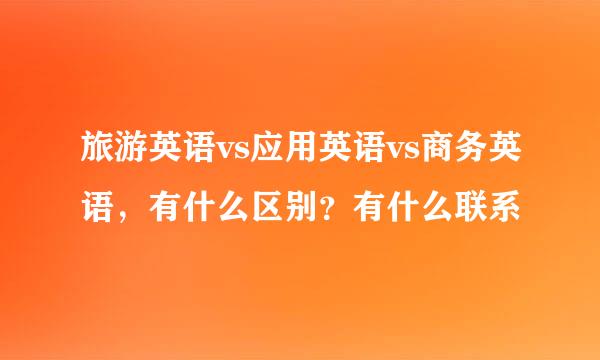 旅游英语vs应用英语vs商务英语，有什么区别？有什么联系