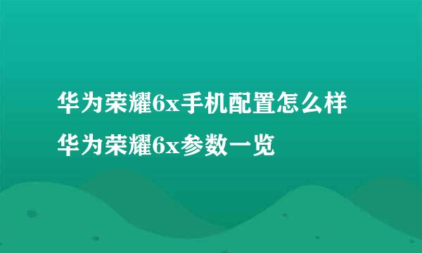 华为荣耀6x手机配置怎么样 华为荣耀6x参数一览