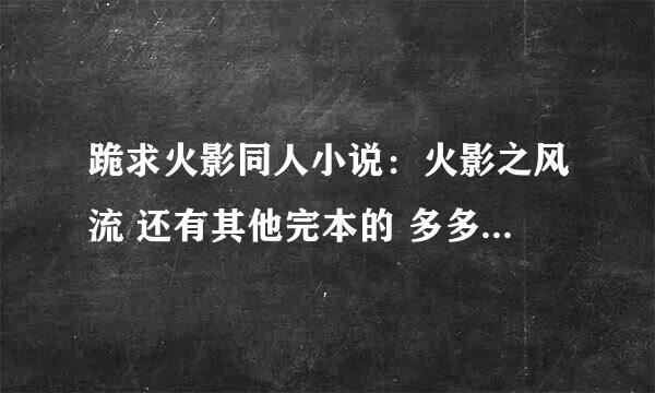 跪求火影同人小说：火影之风流 还有其他完本的 多多益善。 好了加分