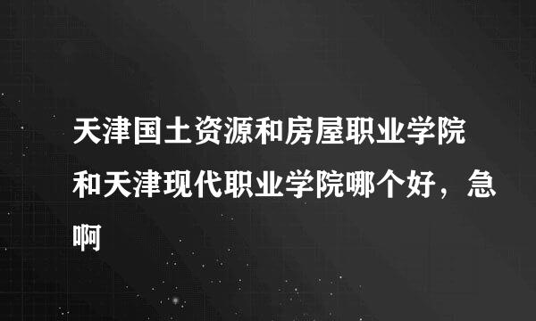 天津国土资源和房屋职业学院和天津现代职业学院哪个好，急啊