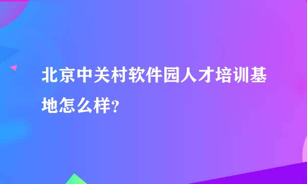 北京中关村软件园人才培训基地怎么样？