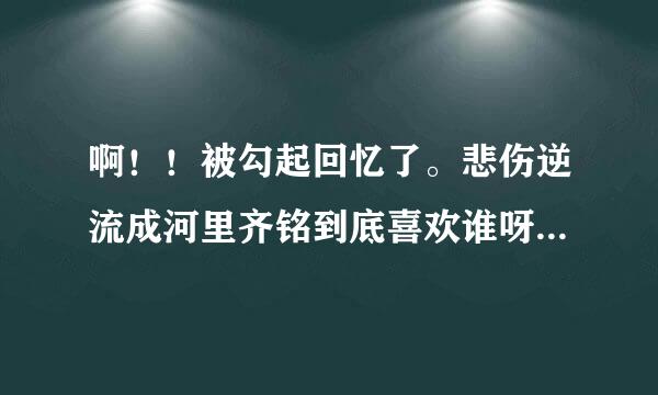 啊！！被勾起回忆了。悲伤逆流成河里齐铭到底喜欢谁呀，我的心肝啊，纠结ING