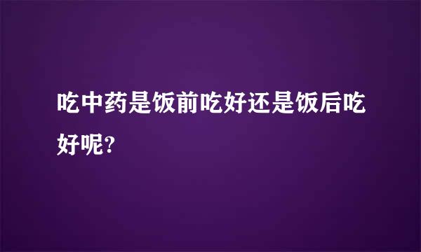 吃中药是饭前吃好还是饭后吃好呢?