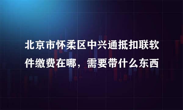 北京市怀柔区中兴通抵扣联软件缴费在哪，需要带什么东西