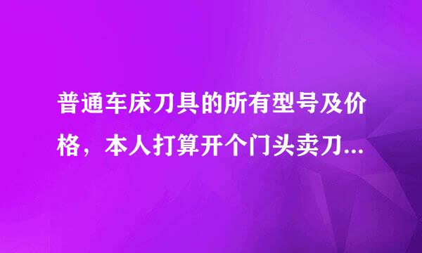 普通车床刀具的所有型号及价格，本人打算开个门头卖刀具，苦于不知道型号，知道的朋友请发送到：cuixin...