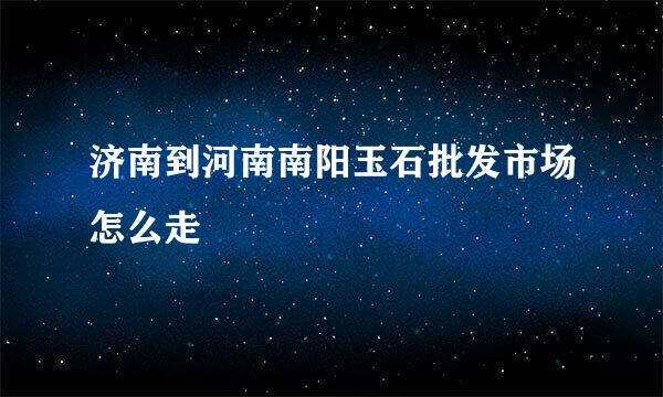 济南到河南南阳玉石批发市场怎么走