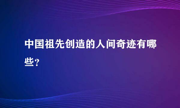 中国祖先创造的人间奇迹有哪些？