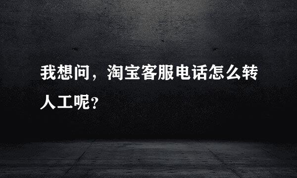 我想问，淘宝客服电话怎么转人工呢？