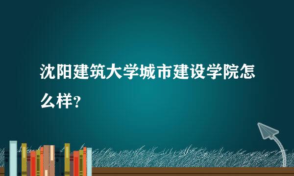 沈阳建筑大学城市建设学院怎么样？