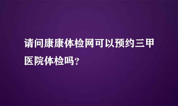 请问康康体检网可以预约三甲医院体检吗？