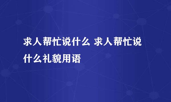 求人帮忙说什么 求人帮忙说什么礼貌用语