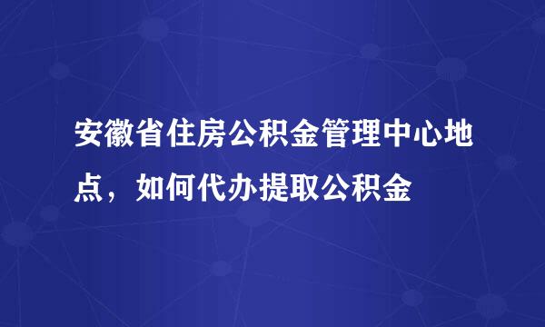 安徽省住房公积金管理中心地点，如何代办提取公积金