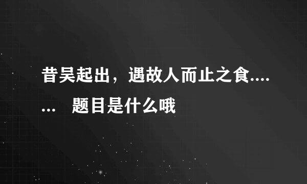 昔吴起出，遇故人而止之食.......   题目是什么哦