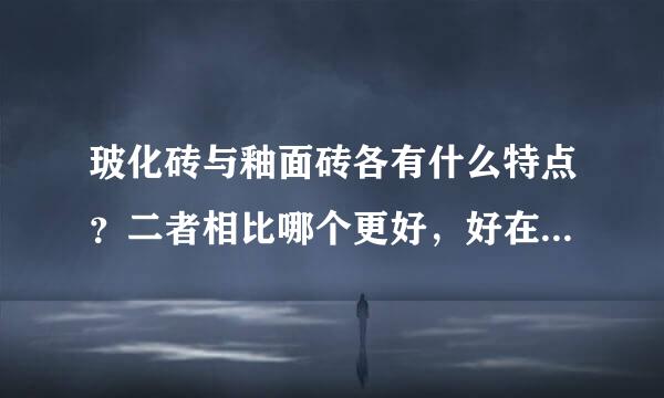 玻化砖与釉面砖各有什么特点？二者相比哪个更好，好在哪里？本人拟打算100-150RMB/平米，应采用哪个较好？