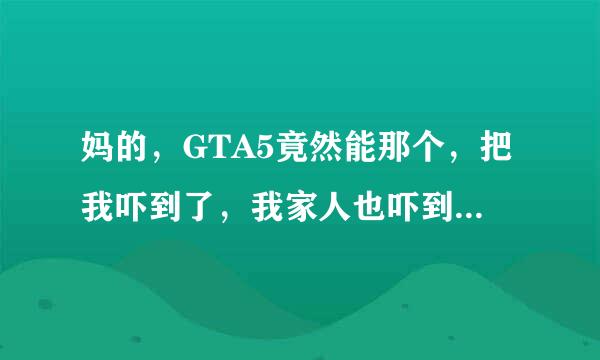 妈的，GTA5竟然能那个，把我吓到了，我家人也吓到了！😂😂