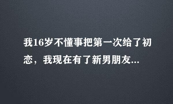 我16岁不懂事把第一次给了初恋，我现在有了新男朋友，我很后悔，现在的男朋友也很在意这个事。我是想跟