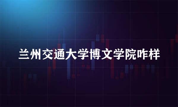 兰州交通大学博文学院咋样