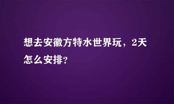 想去安徽方特水世界玩，2天怎么安排？