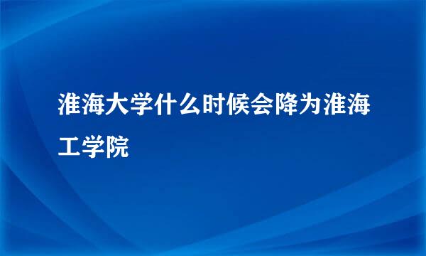 淮海大学什么时候会降为淮海工学院