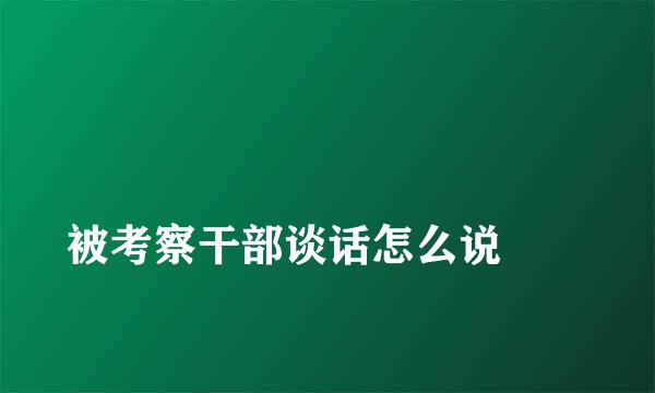 
被考察干部谈话怎么说
