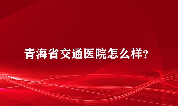 青海省交通医院怎么样？