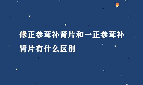 修正参茸补肾片和一正参茸补肾片有什么区别