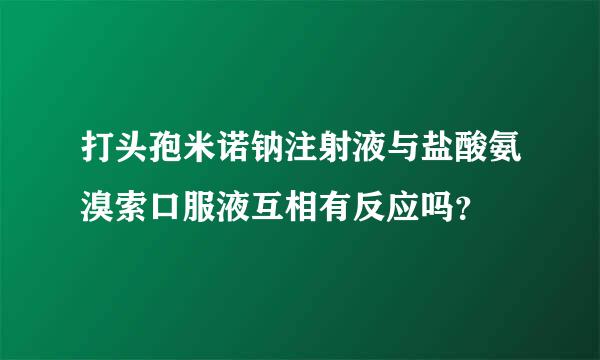 打头孢米诺钠注射液与盐酸氨溴索口服液互相有反应吗？