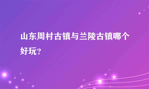 山东周村古镇与兰陵古镇哪个好玩？