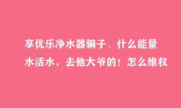 享优乐净水器骗子、什么能量水活水，去他大爷的！怎么维权