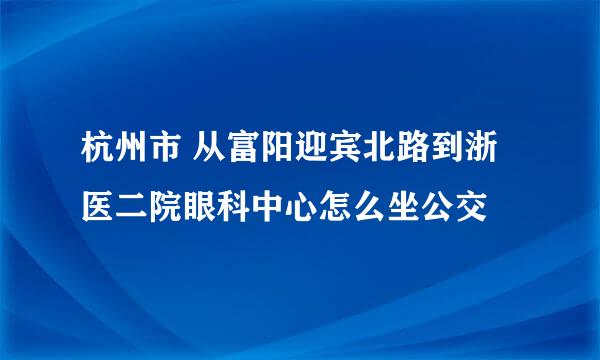 杭州市 从富阳迎宾北路到浙医二院眼科中心怎么坐公交