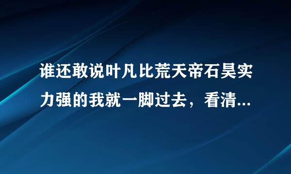 谁还敢说叶凡比荒天帝石昊实力强的我就一脚过去，看清楚了，荒天帝石