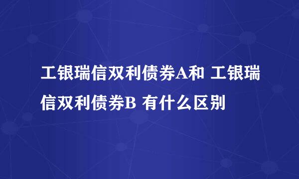 工银瑞信双利债券A和 工银瑞信双利债券B 有什么区别