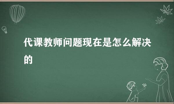 代课教师问题现在是怎么解决的