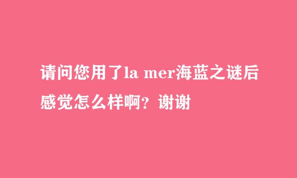 请问您用了la mer海蓝之谜后感觉怎么样啊？谢谢