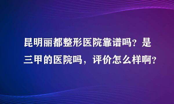 昆明丽都整形医院靠谱吗？是三甲的医院吗，评价怎么样啊？