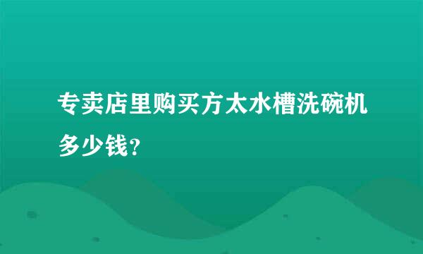 专卖店里购买方太水槽洗碗机多少钱？