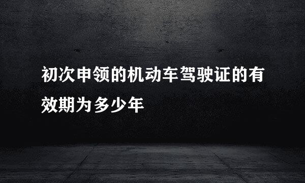 初次申领的机动车驾驶证的有效期为多少年