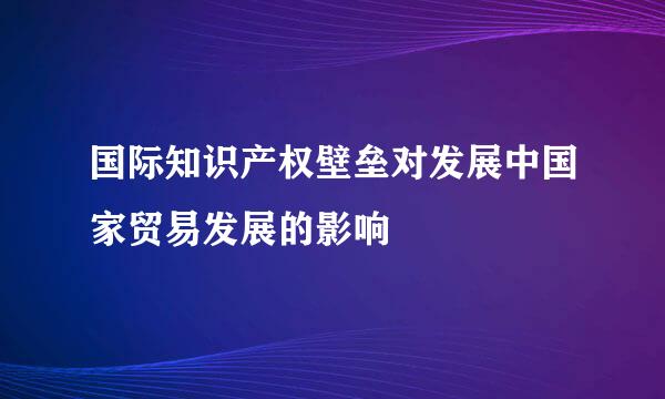 国际知识产权壁垒对发展中国家贸易发展的影响