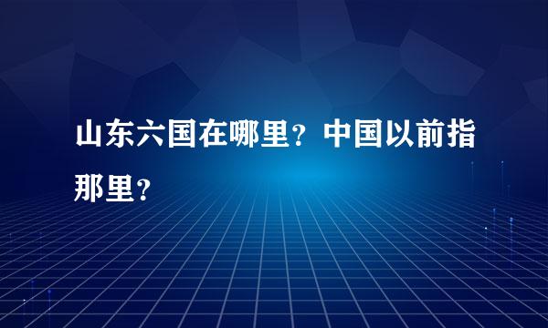 山东六国在哪里？中国以前指那里？