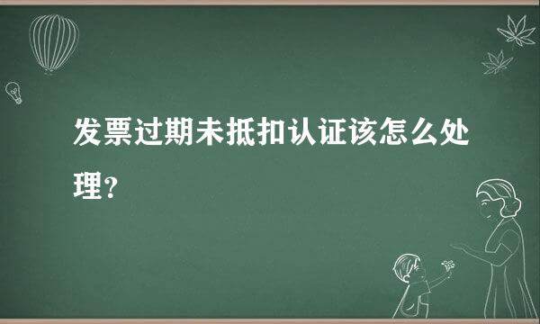 发票过期未抵扣认证该怎么处理？