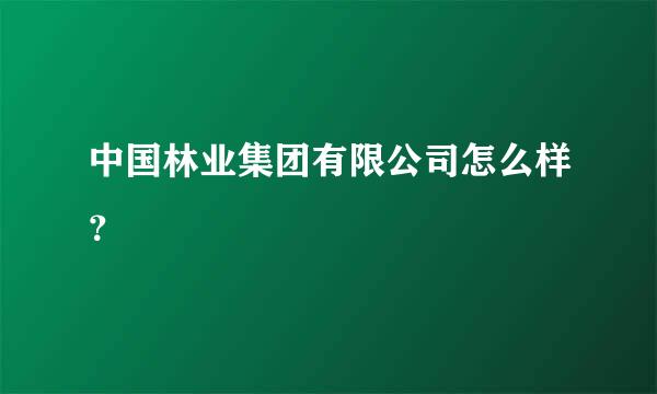 中国林业集团有限公司怎么样？