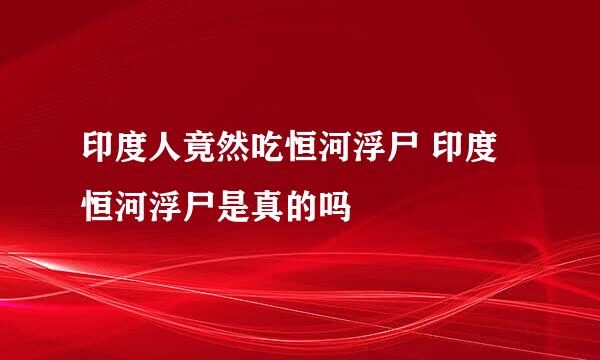 印度人竟然吃恒河浮尸 印度恒河浮尸是真的吗