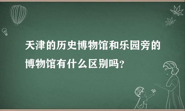 天津的历史博物馆和乐园旁的博物馆有什么区别吗？