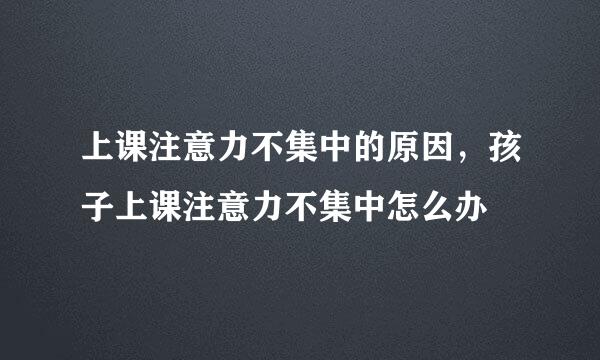 上课注意力不集中的原因，孩子上课注意力不集中怎么办