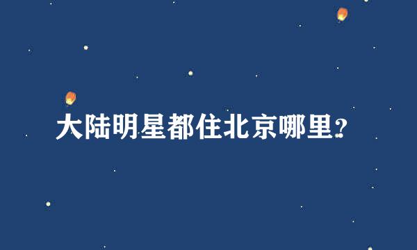 大陆明星都住北京哪里？