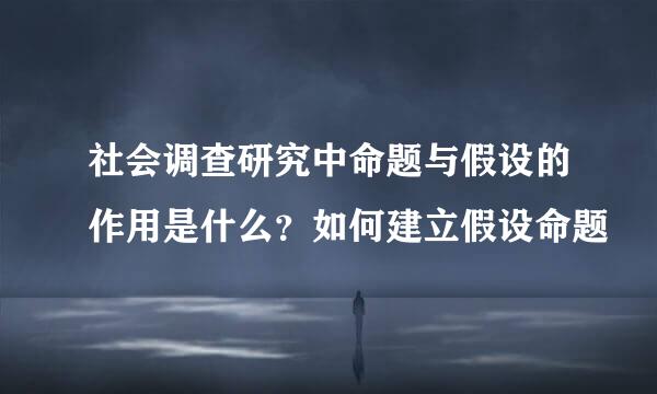 社会调查研究中命题与假设的作用是什么？如何建立假设命题